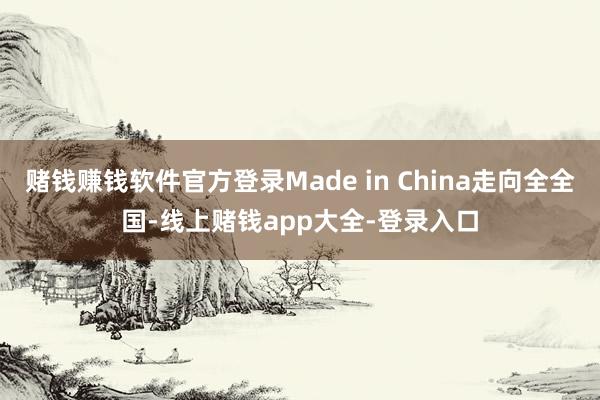 赌钱赚钱软件官方登录Made in China走向全全国-线上赌钱app大全-登录入口