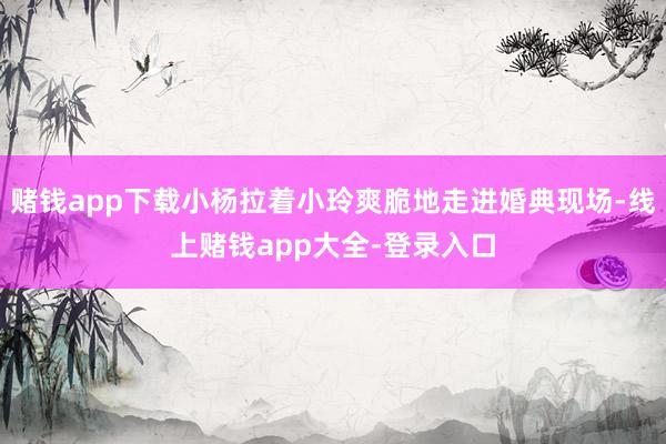 赌钱app下载小杨拉着小玲爽脆地走进婚典现场-线上赌钱app大全-登录入口