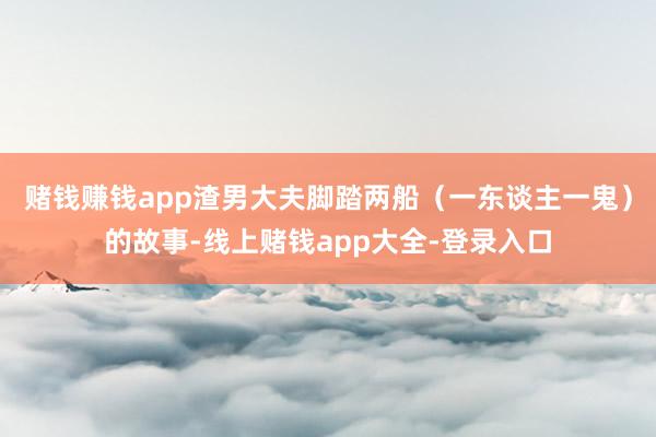 赌钱赚钱app渣男大夫脚踏两船(一东谈主一鬼)的故事-线上赌钱app大全-登录入口