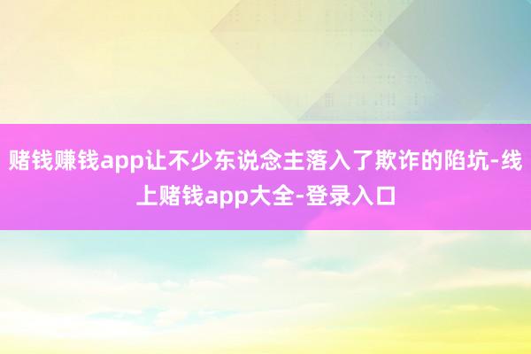 赌钱赚钱app让不少东说念主落入了欺诈的陷坑-线上赌钱app大全-登录入口
