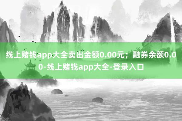 线上赌钱app大全卖出金额0.00元；融券余额0.00-线上赌钱app大全-登录入口