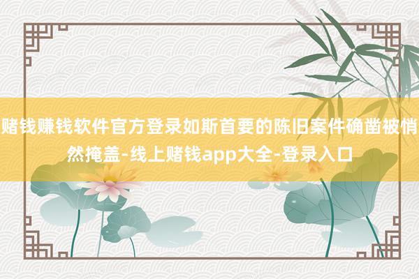 赌钱赚钱软件官方登录如斯首要的陈旧案件确凿被悄然掩盖-线上赌钱app大全-登录入口