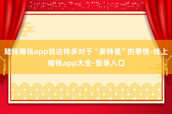 赌钱赚钱app说这样多对于“奥特曼”的事情-线上赌钱app大全-登录入口