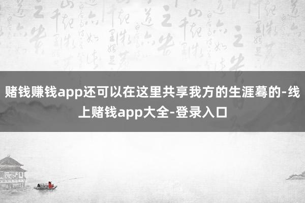 赌钱赚钱app还可以在这里共享我方的生涯蓦的-线上赌钱app大全-登录入口