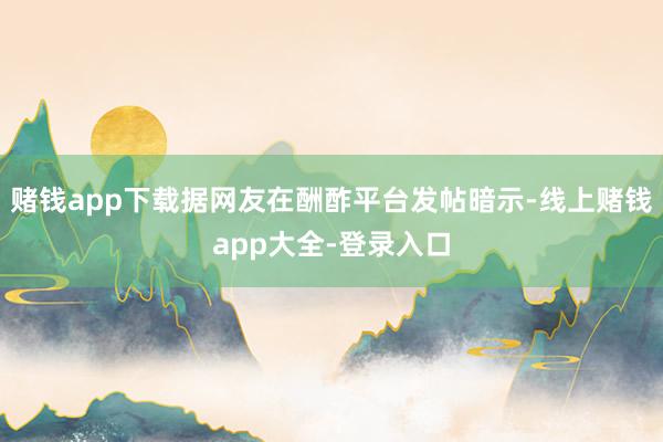 赌钱app下载据网友在酬酢平台发帖暗示-线上赌钱app大全-登录入口