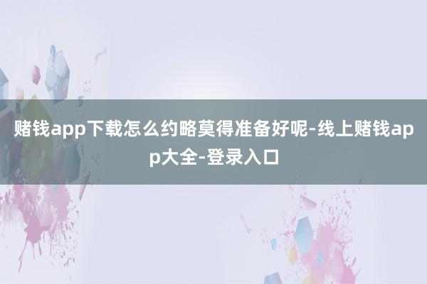 赌钱app下载怎么约略莫得准备好呢-线上赌钱app大全-登录入口