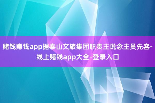 赌钱赚钱app据泰山文旅集团职责主说念主员先容-线上赌钱app大全-登录入口