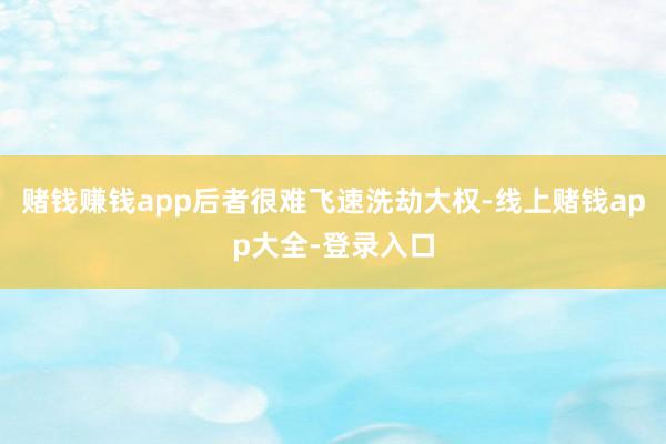 赌钱赚钱app后者很难飞速洗劫大权-线上赌钱app大全-登录入口