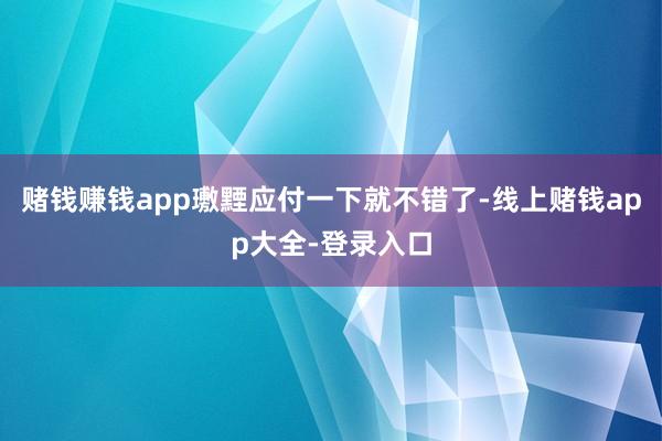 赌钱赚钱app璷黫应付一下就不错了-线上赌钱app大全-登录入口