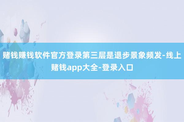 赌钱赚钱软件官方登录第三层是退步景象频发-线上赌钱app大全-登录入口