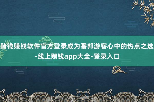 赌钱赚钱软件官方登录成为番邦游客心中的热点之选-线上赌钱app大全-登录入口