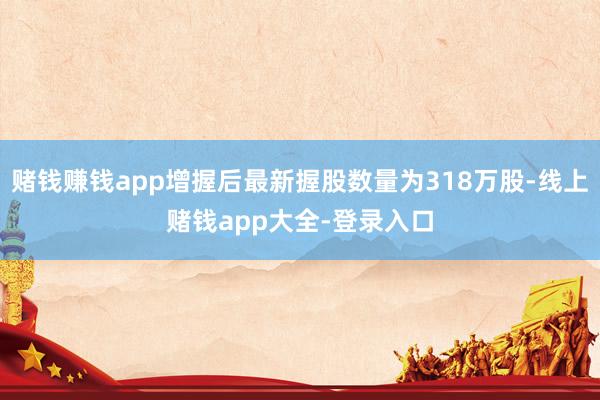 赌钱赚钱app增握后最新握股数量为318万股-线上赌钱app大全-登录入口