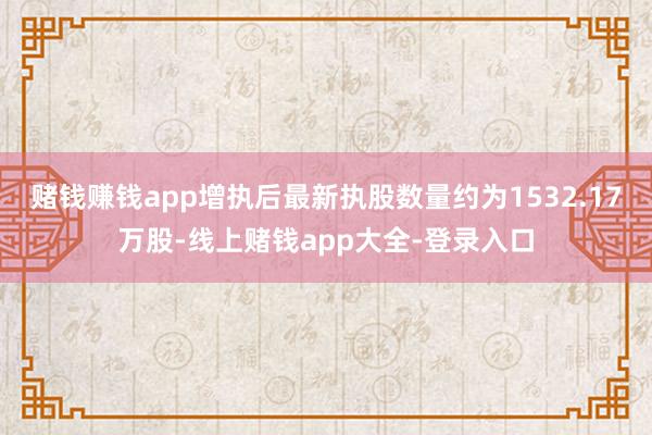 赌钱赚钱app增执后最新执股数量约为1532.17万股-线上赌钱app大全-登录入口