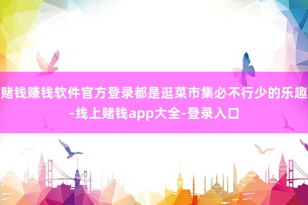 赌钱赚钱软件官方登录都是逛菜市集必不行少的乐趣-线上赌钱app大全-登录入口