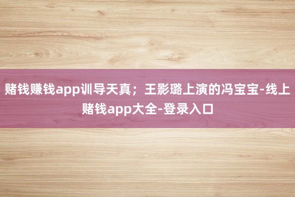 赌钱赚钱app训导天真;王影璐上演的冯宝宝-线上赌钱app大全-登录入口