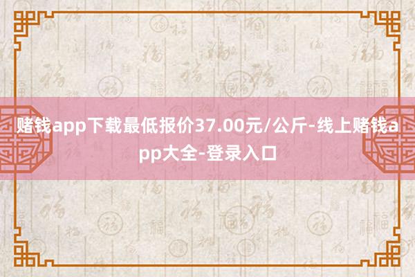 赌钱app下载最低报价37.00元/公斤-线上赌钱app大全-登录入口