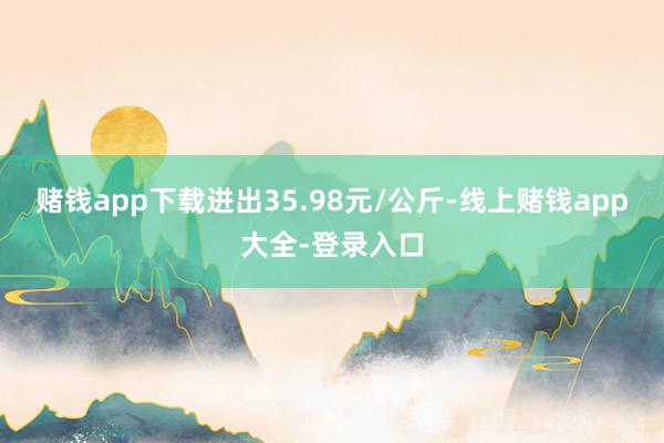 赌钱app下载进出35.98元/公斤-线上赌钱app大全-登录入口
