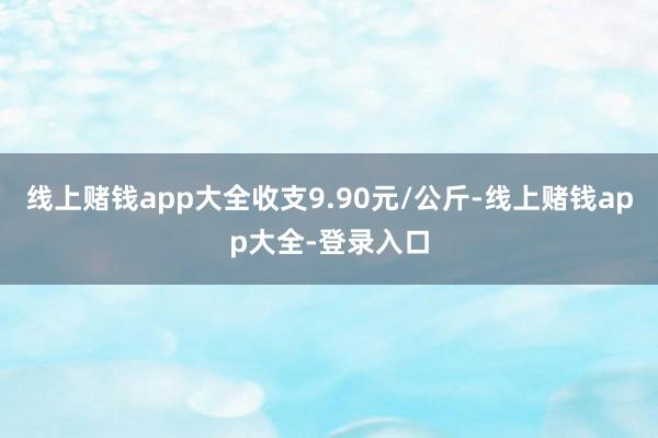 线上赌钱app大全收支9.90元/公斤-线上赌钱app大全-登录入口
