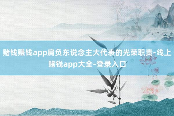 赌钱赚钱app肩负东说念主大代表的光荣职责-线上赌钱app大全-登录入口