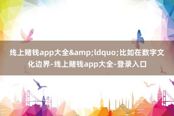 线上赌钱app大全&ldquo;比如在数字文化边界-线上赌钱app大全-登录入口