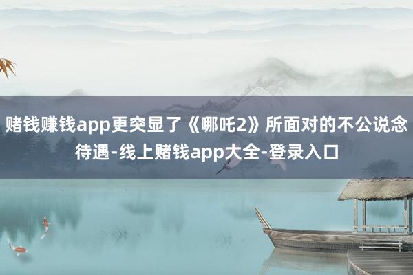赌钱赚钱app更突显了《哪吒2》所面对的不公说念待遇-线上赌钱app大全-登录入口