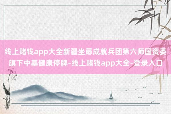 线上赌钱app大全新疆坐蓐成就兵团第六师国资委旗下中基健康停牌-线上赌钱app大全-登录入口