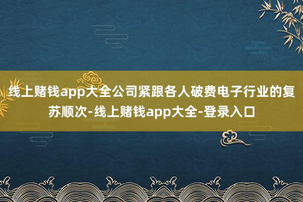 线上赌钱app大全公司紧跟各人破费电子行业的复苏顺次-线上赌钱app大全-登录入口