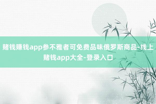 赌钱赚钱app参不雅者可免费品味俄罗斯商品-线上赌钱app大全-登录入口