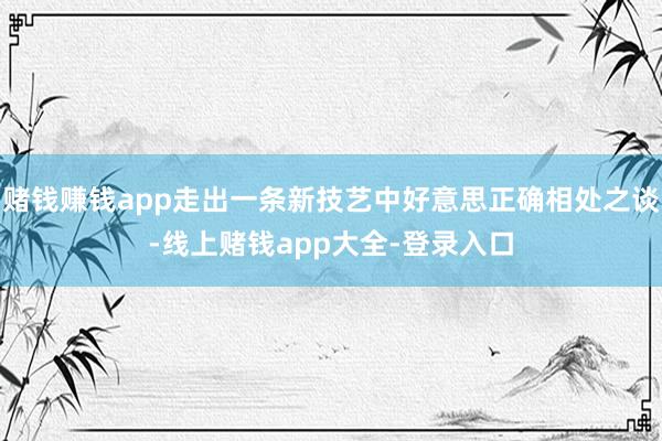 赌钱赚钱app走出一条新技艺中好意思正确相处之谈-线上赌钱app大全-登录入口