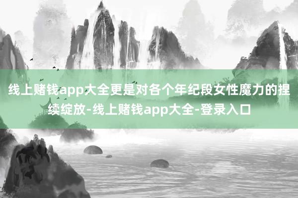 线上赌钱app大全更是对各个年纪段女性魔力的捏续绽放-线上赌钱app大全-登录入口