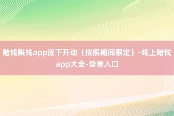 赌钱赚钱app底下开动(按照期间限定)-线上赌钱app大全-登录入口