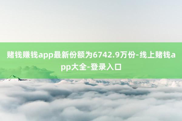 赌钱赚钱app最新份额为6742.9万份-线上赌钱app大全-登录入口