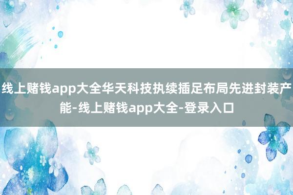 线上赌钱app大全华天科技执续插足布局先进封装产能-线上赌钱app大全-登录入口