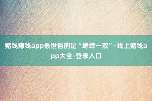赌钱赚钱app最世俗的是“蟋蟀一双”-线上赌钱app大全-登录入口