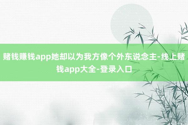 赌钱赚钱app她却以为我方像个外东说念主-线上赌钱app大全-登录入口