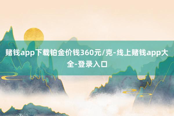 赌钱app下载铂金价钱360元/克-线上赌钱app大全-登录入口