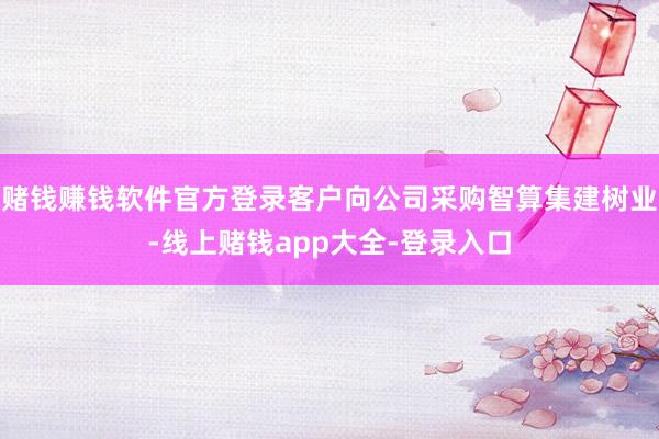 赌钱赚钱软件官方登录客户向公司采购智算集建树业-线上赌钱app大全-登录入口