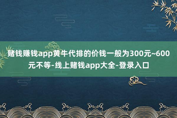 赌钱赚钱app黄牛代排的价钱一般为300元~600元不等-线上赌钱app大全-登录入口