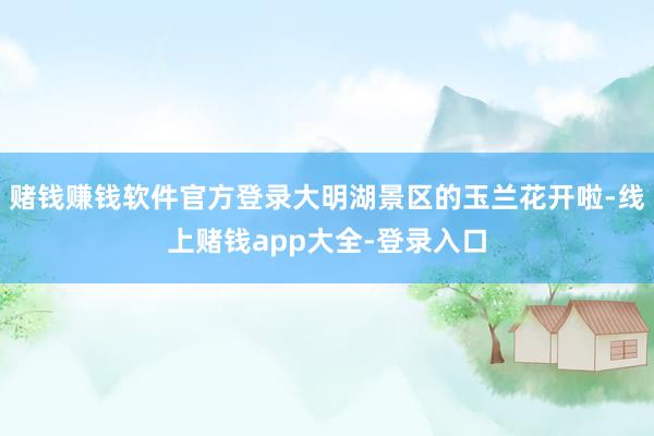 赌钱赚钱软件官方登录大明湖景区的玉兰花开啦-线上赌钱app大全-登录入口