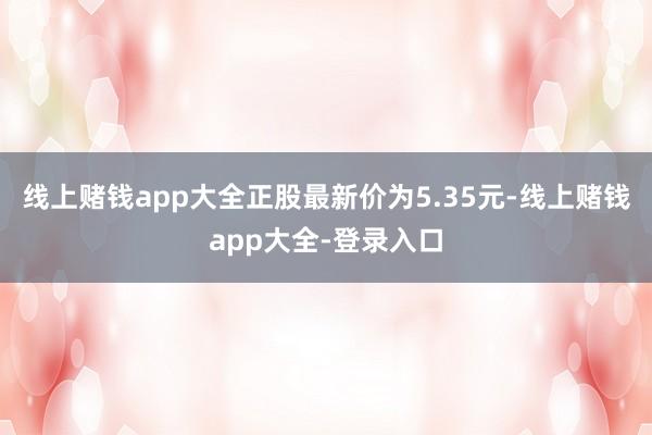 线上赌钱app大全正股最新价为5.35元-线上赌钱app大全-登录入口