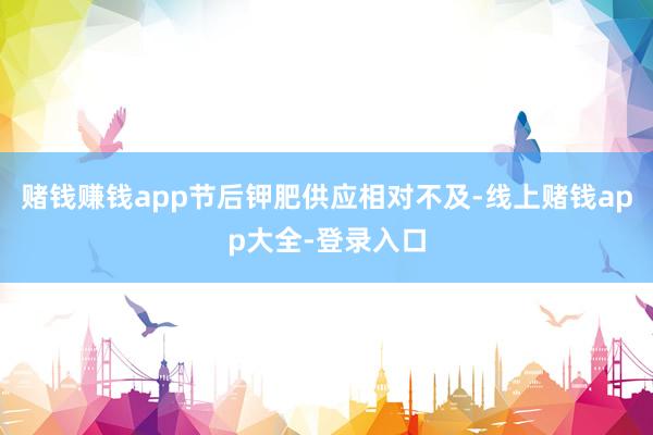 赌钱赚钱app节后钾肥供应相对不及-线上赌钱app大全-登录入口