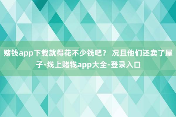 赌钱app下载就得花不少钱吧? 况且他们还卖了屋子-线上赌钱app大全-登录入口