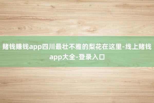 赌钱赚钱app四川最壮不雅的梨花在这里-线上赌钱app大全-登录入口