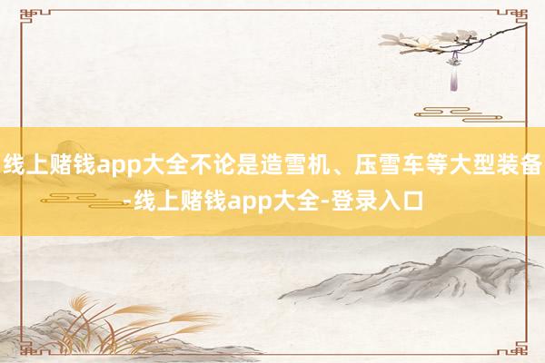 线上赌钱app大全不论是造雪机、压雪车等大型装备-线上赌钱app大全-登录入口