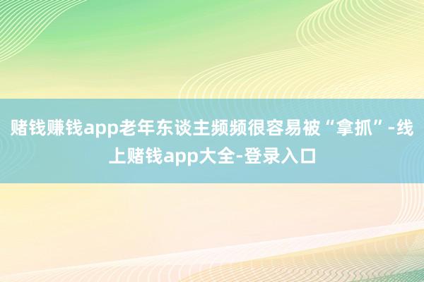 赌钱赚钱app老年东谈主频频很容易被“拿抓”-线上赌钱app大全-登录入口