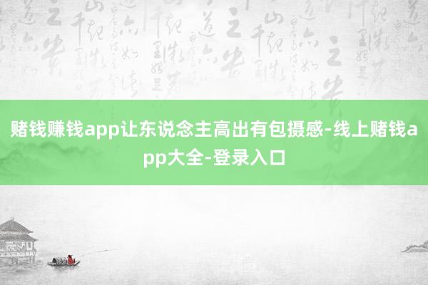 赌钱赚钱app让东说念主高出有包摄感-线上赌钱app大全-登录入口