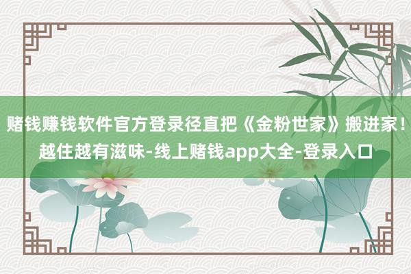 赌钱赚钱软件官方登录径直把《金粉世家》搬进家！越住越有滋味-线上赌钱app大全-登录入口