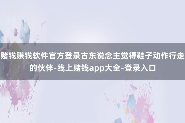 赌钱赚钱软件官方登录古东说念主觉得鞋子动作行走的伙伴-线上赌钱app大全-登录入口