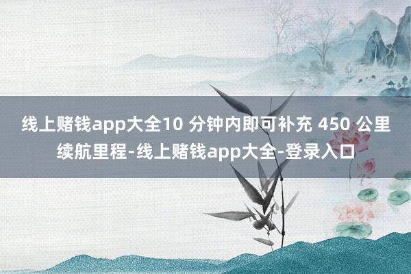 线上赌钱app大全10 分钟内即可补充 450 公里续航里程-线上赌钱app大全-登录入口