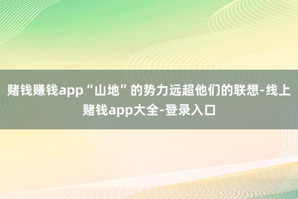 赌钱赚钱app“山地”的势力远超他们的联想-线上赌钱app大全-登录入口